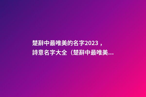 楚辭中最唯美的名字2023，詩意名字大全（楚辭中最唯美的名字2023,詩意名字大全女）